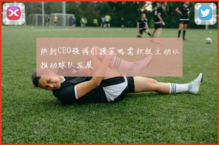 热刺CEO强调引援策略需积极主动以推动球队发展