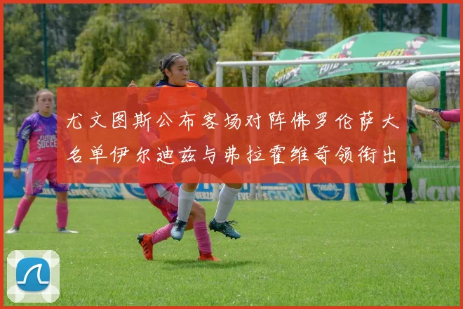 尤文图斯公布客场对阵佛罗伦萨大名单伊尔迪兹与弗拉霍维奇领衔出战