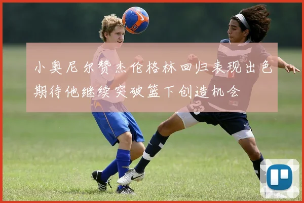 小奥尼尔赞杰伦格林回归表现出色期待他继续突破篮下创造机会