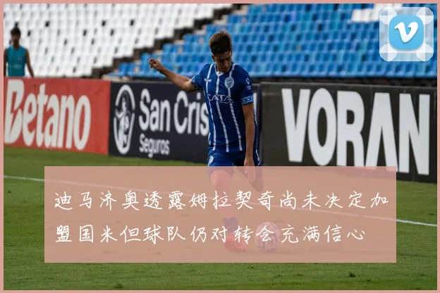 迪马济奥透露姆拉契奇尚未决定加盟国米但球队仍对转会充满信心