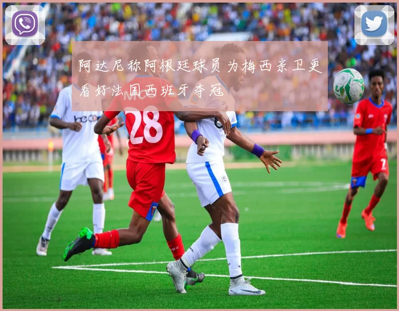 阿达尼称阿根廷球员为梅西亲卫更看好法国西班牙夺冠