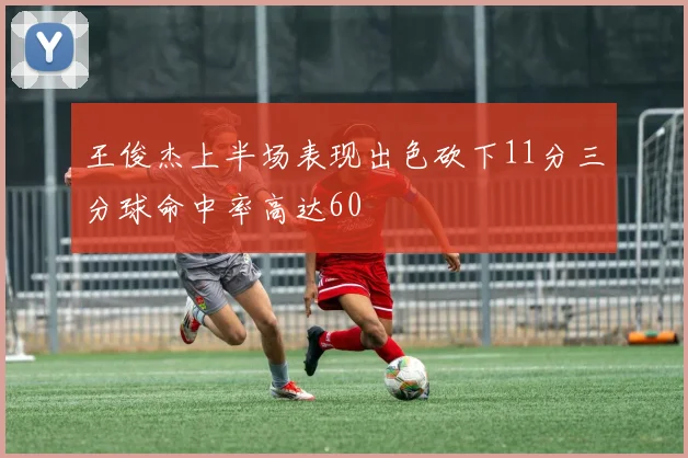 王俊杰上半场表现出色砍下11分三分球命中率高达60