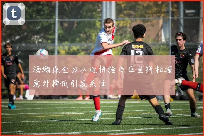 杨瀚森全力以赴拼抢与亚当斯相撞意外摔倒引发关注