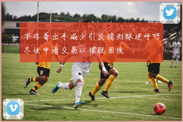 字母哥出手减少引发猜测球迷呼吁尽快申请交易以摆脱困境