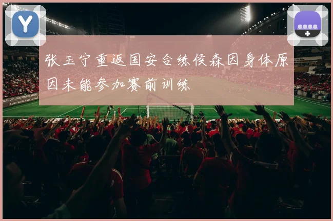 张玉宁重返国安合练侯森因身体原因未能参加赛前训练