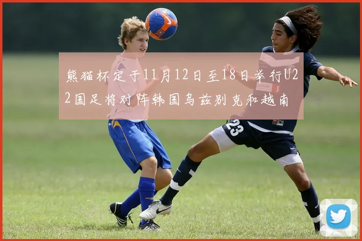 熊猫杯定于11月12日至18日举行U22国足将对阵韩国乌兹别克和越南