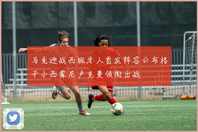 马竞迎战西班牙人首发阵容公布格子小西蒙尼卢克曼领衔出战