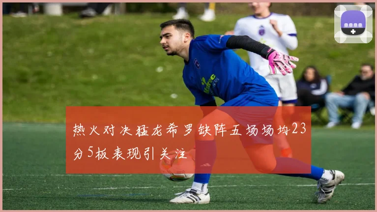 热火对决猛龙希罗缺阵五场场均23分5板表现引关注