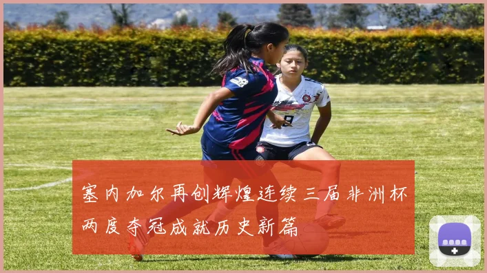 塞内加尔再创辉煌连续三届非洲杯两度夺冠成就历史新篇