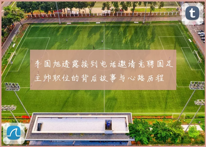 李国旭透露接到电话邀请竞聘国足主帅职位的背后故事与心路历程