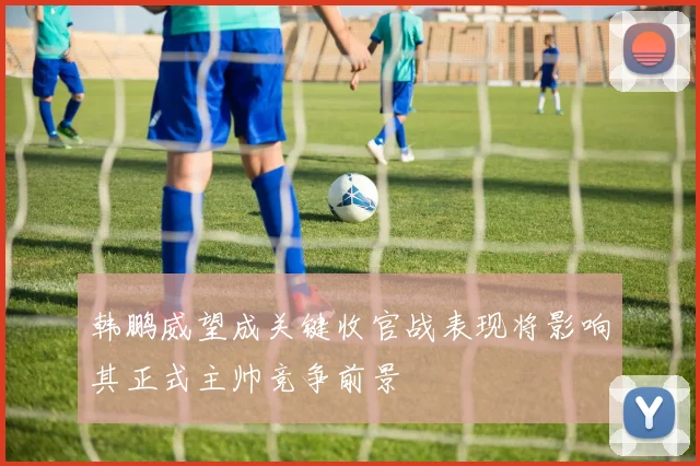 韩鹏威望成关键收官战表现将影响其正式主帅竞争前景