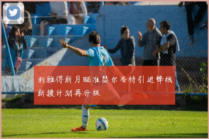 利雅得新月瞄准瑟尔洛特引进锋线新援计划再升级