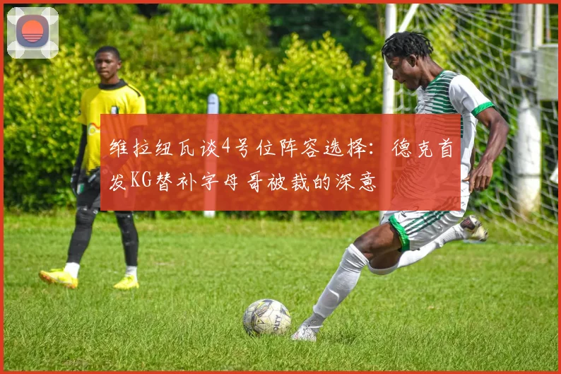 维拉纽瓦谈4号位阵容选择：德克首发KG替补字母哥被裁的深意