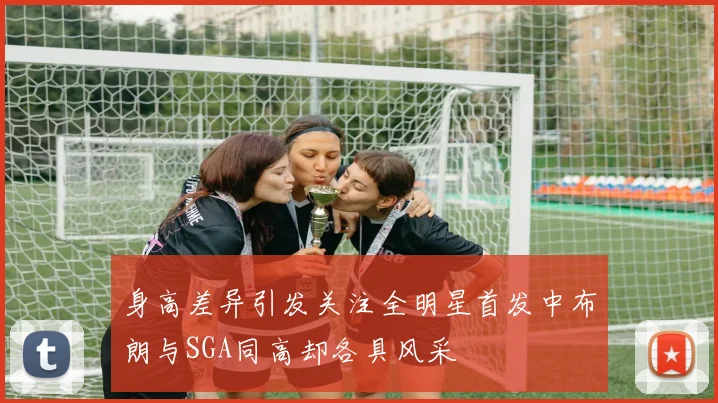 身高差异引发关注全明星首发中布朗与SGA同高却各具风采