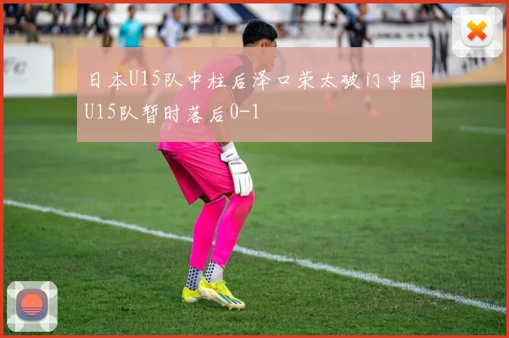 日本U15队中柱后泽口荣太破门中国U15队暂时落后0-1