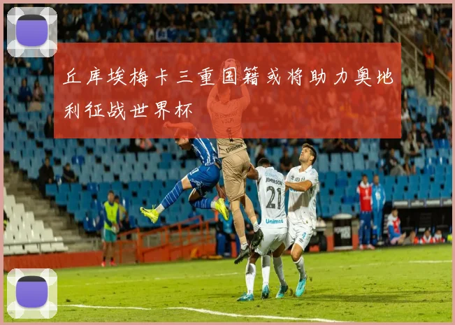 丘库埃梅卡三重国籍或将助力奥地利征战世界杯