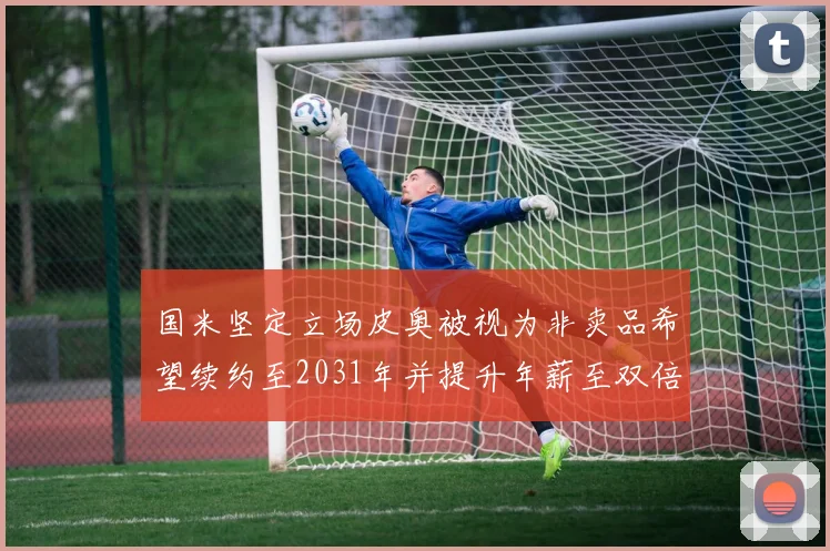 国米坚定立场皮奥被视为非卖品希望续约至2031年并提升年薪至双倍水平