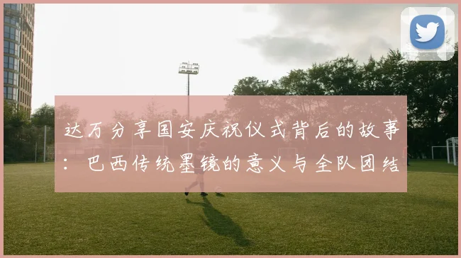 达万分享国安庆祝仪式背后的故事：巴西传统墨镜的意义与全队团结的象征