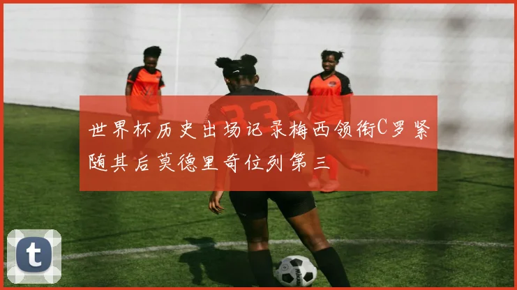 世界杯历史出场记录梅西领衔C罗紧随其后莫德里奇位列第三