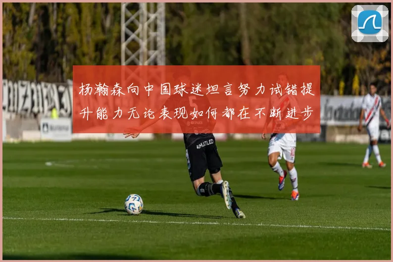 杨瀚森向中国球迷坦言努力试错提升能力无论表现如何都在不断进步