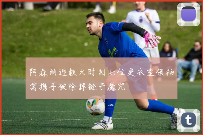 阿森纳迎救火时刻七位更衣室领袖需携手破除掉链子魔咒