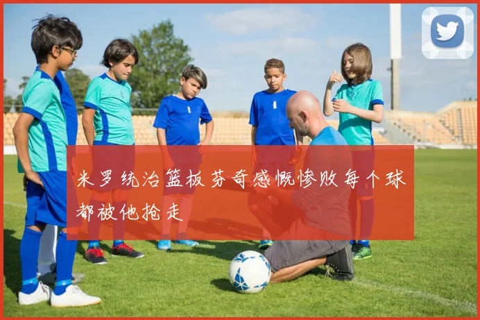 米罗统治篮板芬奇感慨惨败每个球都被他抢走