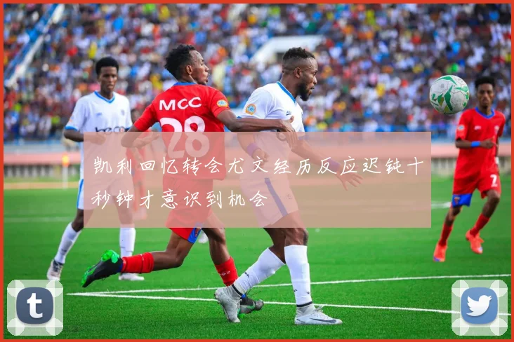 凯利回忆转会尤文经历反应迟钝十秒钟才意识到机会