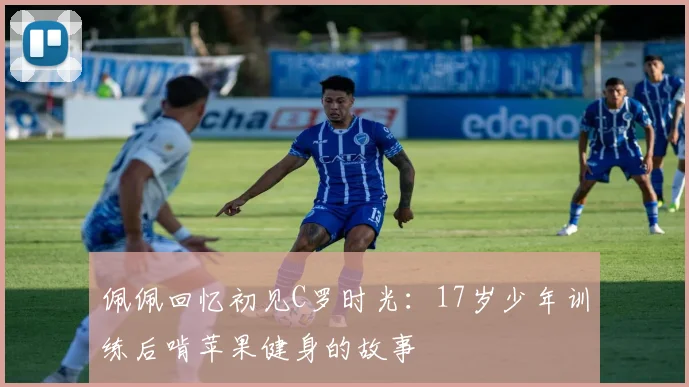 佩佩回忆初见C罗时光：17岁少年训练后啃苹果健身的故事