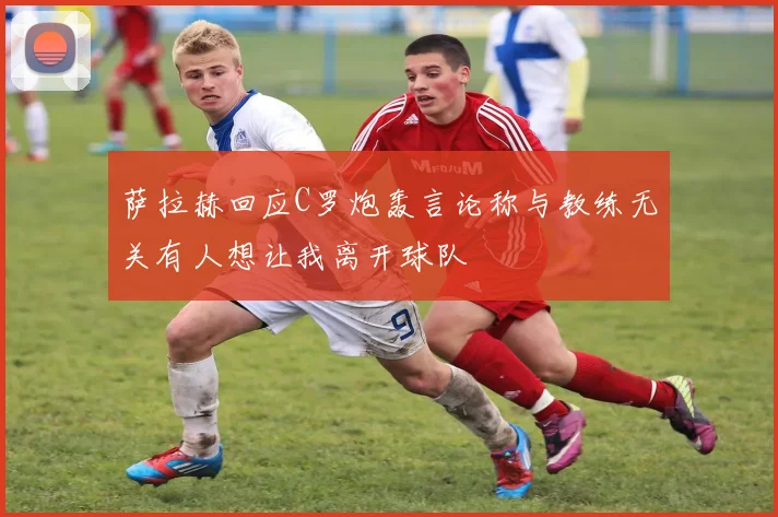 萨拉赫回应C罗炮轰言论称与教练无关有人想让我离开球队