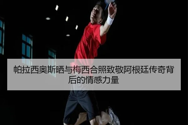 帕拉西奥斯晒与梅西合照致敬阿根廷传奇背后的情感力量(MKsports)